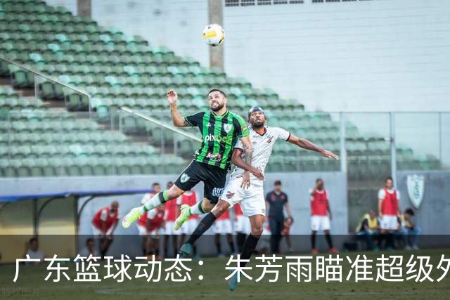 广东篮球动态：朱芳雨瞄准超级外援，杜润旺报价及徐杰征战德鲁联赛
