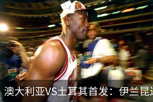 澳大利亚VS土耳其首发：伊兰昆达先发 居勒尔恰10出战